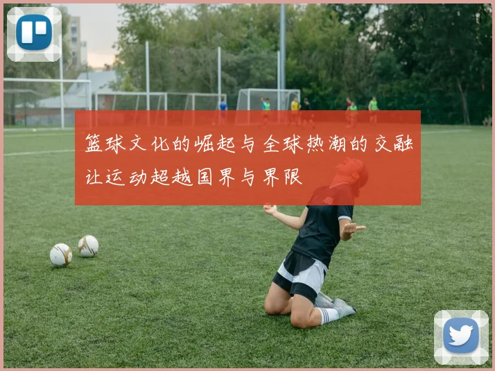 篮球文化的崛起与全球热潮的交融让运动超越国界与界限