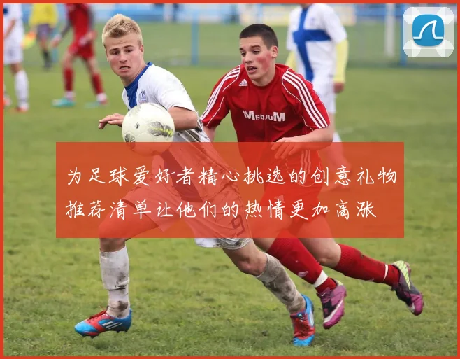 为足球爱好者精心挑选的创意礼物推荐清单让他们的热情更加高涨