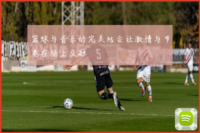 篮球与音乐的完美结合让激情与节奏在场上交融