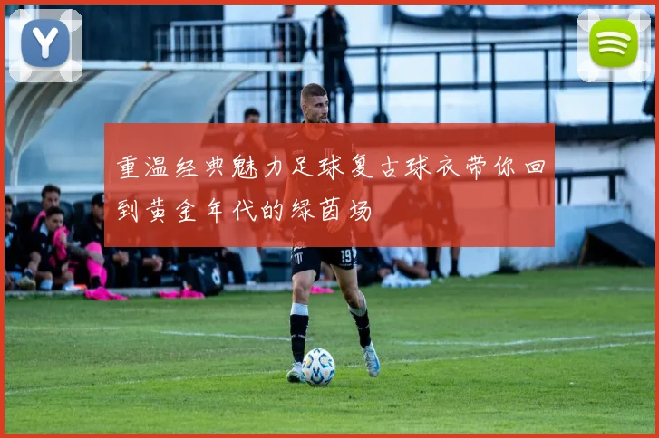重温经典魅力足球复古球衣带你回到黄金年代的绿茵场