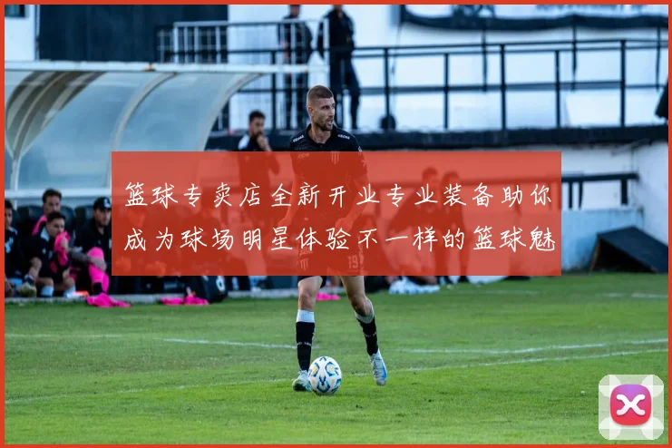 篮球专卖店全新开业专业装备助你成为球场明星体验不一样的篮球魅力