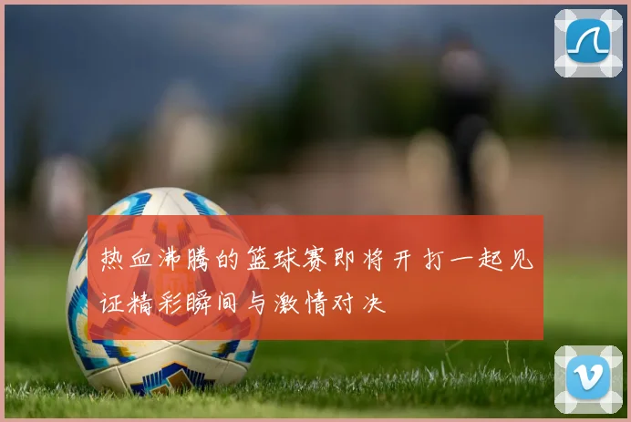 热血沸腾的篮球赛即将开打一起见证精彩瞬间与激情对决