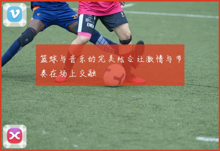 篮球与音乐的完美结合让激情与节奏在场上交融