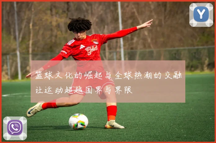 篮球文化的崛起与全球热潮的交融让运动超越国界与界限