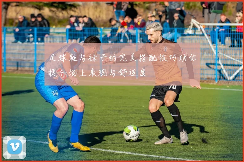 足球鞋与袜子的完美搭配技巧助你提升场上表现与舒适度