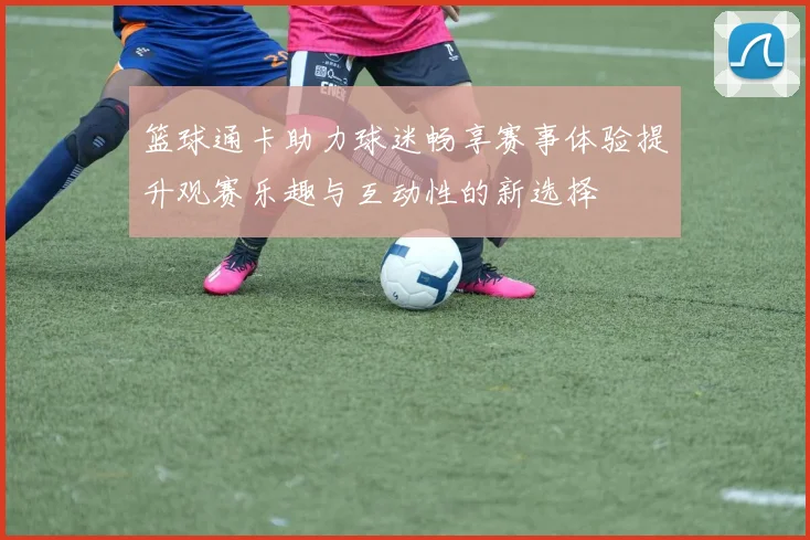 篮球通卡助力球迷畅享赛事体验提升观赛乐趣与互动性的新选择